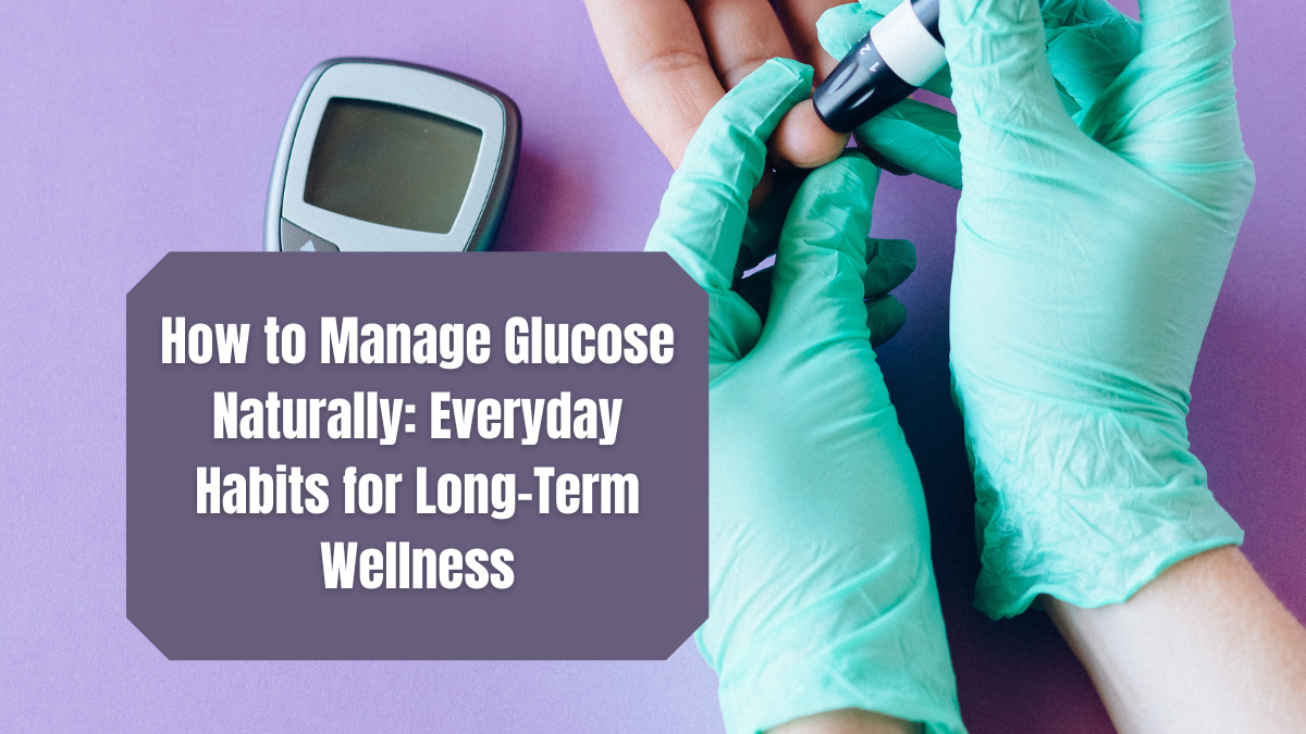 How to Manage Glucose Naturally: Habits for Long-Term Wellness